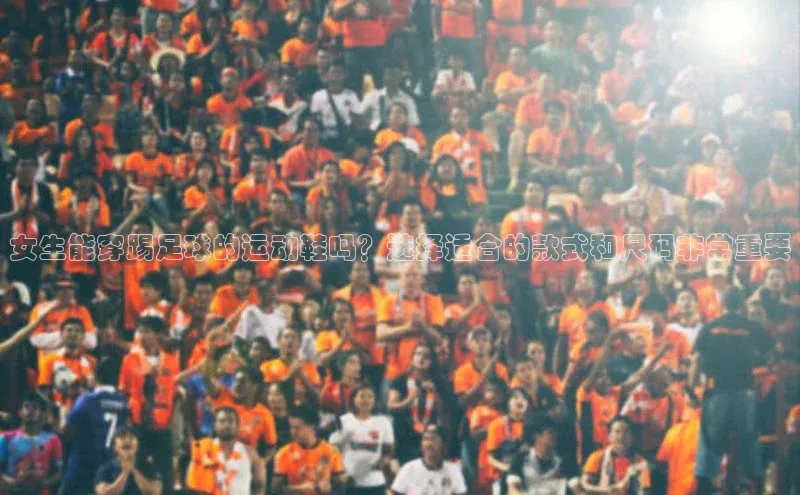 人人体育百度手机卫士女生能穿踢足球的运动鞋吗？选择适合的款式和尺码非常重要