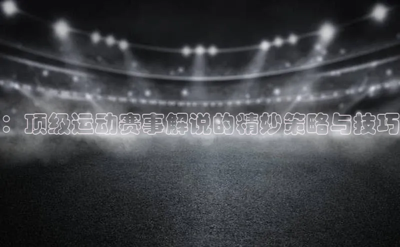 ：顶级运动赛事解说的精妙策略与技巧
